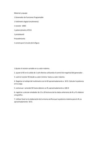 Material y equipo
1 Generador de funciones Programable
1 Voltímetro digital (multimetro)
1 resistor 100Ω
1 potenciómetro 470 Ω
1 protoboard
Procedimiento
1 construya el circuito de la figura
1.Ajuste el resistor variable en su valor máximo.
2. ajuste la R2 en la salida de 1 volt efectivo utilizando el control de magnitud del generador .
3. varié el resistor R2 desde su valor mínimo hasta su valor máximo.
4. Registrar el voltaje del multimetro con la R2 aproximadamente a 30 Ω. Calcular la potencia
en la carga.
5. contunuar variando R2 hasta obtener un RL aproximadamente a 100 Ω
6. registrar y calcular alrededor de 15 o 20 lecturas de los datos anteriores de RL y PL elaborar
una grafica.
7. Utilizar Excel en la elaboración de la misma verifica que la potencia máxima para la RL es
aproximadamente 50 Ω.
 