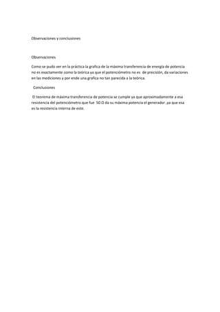 Observaciones y conclusiones
Observaciones
Como se pudo ver en la práctica la grafica de la máxima transferencia de energía de potencia
no es exactamente como la teórica ya que el potenciómetro no es de precisión, da variaciones
en las mediciones y por ende una grafica no tan parecida a la teórica.
Conclusiones
El teorema de máxima transferencia de potencia se cumple ya que aproximadamente a esa
resistencia del potenciómetro que fue 50 Ω da su máxima potencia el generador ,ya que esa
es la resistencia interna de este.
 
