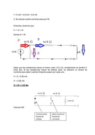 I = 5 mA + 0.9 mA = 5.9 mA
3. Se calcula cuánta corriente pasa por IN.

Entonces, tenemos que:
I1 = 12 + I3
Donde I2 = IN

Dado que las resistencias tienen el mismo valor (10 k Ω), simplemente se dividirá I1
entre dos. Si las resistencias fueran de distinto valor, se utilizaría un divisor de
corriente para saber cuántos Amperios pasan por cada una.
I1 / 2 = 2.95 mA
I1 = 2.95 mA
I2 = IN = 2.95 Ma

Calcular RN

 
