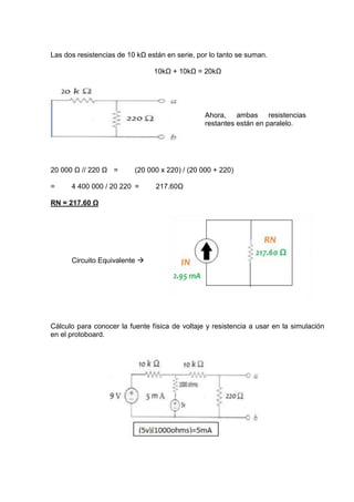 Las dos resistencias de 10 kΩ están en serie, por lo tanto se suman.
10kΩ + 10kΩ = 20kΩ

Ahora, ambas resistencias
restantes están en paralelo.

20 000 Ω // 220 Ω =
=

(20 000 x 220) / (20 000 + 220)

4 400 000 / 20 220 =

217.60Ω

RN = 217.60 Ω

Circuito Equivalente 

Cálculo para conocer la fuente física de voltaje y resistencia a usar en la simulación
en el protoboard.

 