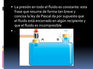 La presión en todo el fluido es constante: esta
frase que resume de forma tan breve y
concisa la ley de Pascal da por supuesto que
el fluido está encerrado en algún recipiente y
que el fluido es incompresible
 .
 