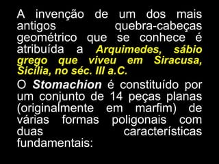 A invenção de um dos mais antigos quebra-cabeças geométrico que se conhece é atribuída a Arquimedes,sábio grego que viveu em Siracusa, Sicília, no séc. III a.C. O Stomachion é constituído por um conjunto de 14 peças planas (originalmente em marfim) de várias formas poligonais com duas características fundamentais: