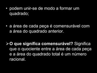 podem unir-se de modo a formar um quadrado; a área de cada peça é comensurável com a área do quadrado anterior. O que significa comensurável? Significa que o quociente entre a área de cada peça e a área do quadrado total é um número racional.Teorema de PickGeorg Alexander Pick (1859-1942)