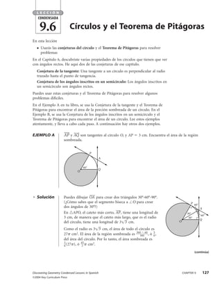 LECCIÓN
    CONDENSADA

       9.6                   Círculos y el Teorema de Pitágoras
En esta lección
   ●   Usarás las conjeturas del círculo y el Teorema de Pitágoras para resolver
       problemas
En el Capítulo 6, descubriste varias propiedades de los círculos que tienen que ver
con ángulos rectos. He aquí dos de las conjeturas de ese capítulo.
   Conjetura de la tangente: Una tangente a un círculo es perpendicular al radio
   trazado hasta el punto de tangencia.
   Conjetura de los ángulos inscritos en un semicírculo: Los ángulos inscritos en
   un semicírculo son ángulos rectos.
Puedes usar estas conjeturas y el Teorema de Pitágoras para resolver algunos
problemas difíciles.
En el Ejemplo A en tu libro, se usa la Conjetura de la tangente y el Teorema de
Pitágoras para encontrar el área de la porción sombreada de un círculo. En el
Ejemplo B, se usa la Conjetura de los ángulos inscritos en un semicírculo y el
Teorema de Pitágoras para encontrar el área de un círculo. Lee estos ejemplos
atentamente, y lleva a cabo cada paso. A continuación hay otros dos ejemplos.

EJEMPLO A              AP y AQ son tangentes al círculo O, y AP       3 cm. Encuentra el área de la región
                       sombreada.


                                           P
                                                A

                                     60°
                                                Q
                                 O




   Solución            Puedes dibujar OA para crear dos triángulos 30°-60°-90°.
                       (¿Cómo sabes que el segmento biseca a O para crear                              P 60°
                       dos ángulos de 30°?)                                                                    A
                       En APO, el cateto más corto, AP , tiene una longitud de                       30°
                                                                                                                60°
                       3 cm, de manera que el cateto más largo, que es el radio                       30°
                                                                                                               Q
                       del círculo, tiene una longitud de 3 3 cm.                             O

                       Como el radio es 3 3 cm, el área de todo el círculo es
                       27 cm2. El área de la región sombreada es 360 0 60 , ó 5 ,
                                                                       36       6
                       del área del círculo. Por lo tanto, el área sombreada es
                       5          45
                       6 (27 ), ó 2    cm2.
                                                                                                            (continúa)




Discovering Geometry Condensed Lessons in Spanish                                                 CHAPTER 9        127
©2004 Key Curriculum Press
 