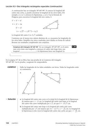 Lección 9.3 • Dos triángulos rectángulos especiales (continuación)

       A continuación hay un triángulo 30°-60°-90°. Si conoces la longitud del
       cateto más corto, a, puedes encontrar la longitud de los otros lados. Por
       ejemplo, si a es 3, entonces la hipotenusa, c, es 6. Usa la fórmula de
       Pitágoras para encontrar la longitud del otro cateto, b.

       32      b2    62
                                                                        60°
        9      b2    36                                        c              a

               b2    27                                  30°
                                                                   b
                b         27      9   3     3 3

       La longitud del cateto b es 3 3 unidades.
       Comienza con al menos tres valores distintos de a y encuentra las longitudes de
       los otros lados. Simplifica las raíces cuadradas, pero déjalas en forma de radical.
       Resume tus resultados completando esta conjetura.

            Conjetura del triángulo 30°-60°-90° En un triángulo 30°-60°-90°, si el cateto          C-85
            más corto tiene una longitud a, entonces el cateto más largo tiene una
            longitud __________________, y la hipotenusa tiene una longitud 2a.



En la página 477 de tu libro, hay una prueba de la Conjetura del triángulo
30°-60°-90°. Lee la prueba y asegúrate de comprenderla.

  EJEMPLO            Halla las longitudes de los lados señalados con letras. Todas las longitudes están
                     en centímetros.
                     a.                             b.             14
                                                         30°
                                          30°
                                                                   c                a
                                                                              60°
                                 26             b




                           60°
                                  a


  Solución           a. La longitud del cateto más corto es la mitad de la longitud de la hipotenusa,
                        de manera que a 13 cm. La longitud del cateto más largo es la longitud
                        del cateto más corto multiplicada por 3 , así que b 13 3 cm.
                     b. La longitud del cateto más largo es la longitud del cateto más corto
                                                                                  14
                        multiplicada por 3 , de manera que 14 a 3 y a              3
                                                                                     cm. La longitud de
                                                                                                 28
                        la hipotenusa es dos veces la longitud del cateto más corto, así que c     3
                                                                                                     cm.




122    CHAPTER 9                                                        Discovering Geometry Condensed Lessons in Spanish
                                                                                               ©2004 Key Curriculum Press
 
