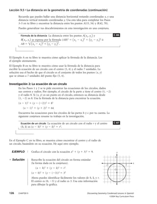 Lección 9.5 • La distancia en la geometría de coordenadas (continuación)

        Recuerda que puedes hallar una distancia horizontal restando coordenadas x, y una
        distancia vertical restando coordenadas y. Usa esta idea para completar los Pasos
        3–5 en tu libro y encontrar la distancia entre los puntos A(15, 34) y B(42, 70).
        Puedes generalizar tus descubrimientos en esta investigación en una conjetura.

          Fórmula de la distancia La distancia entre los puntos A x1, y1 y                                        C-86
                                                                             2                   2
          B x 2, y2 se expresa por la fórmula (AB)2           x2        x1            y2    y1       ó
          AB         x 2 x1 2     y2 y1 2 .



El Ejemplo A en tu libro te muestra cómo aplicar la fórmula de la distancia. Lee
el ejemplo atentamente.
El Ejemplo B en tu libro te muestra cómo usar la fórmula de la distancia para
escribir la ecuación de un círculo con el centro (5, 4) y el radio 7 unidades. La
solución usa el hecho de que el círculo es el conjunto de todos los puntos (x, y)
que se sitúan a 7 unidades del punto fijo (5, 4).

Investigación 2: La ecuación de un círculo
        En los Pasos 1 y 2 se te pide encontrar las ecuaciones de los círculos, dados
        sus centros y radios. Por ejemplo, el círculo de la parte a tiene el centro (1, 2)
        y el radio 8. Si (x, y) es un punto en el círculo, entonces su distancia desde
        (1, 2) es 8. Usa la fórmula de la distancia para encontrar la ecuación.
        (x    1)2     (y        ( 2))2    82
             (x     1)2     (y     2)2    64
        Encuentra las ecuaciones para los círculos de las partes b y c por tu cuenta. La
        siguiente conjetura resume tu trabajo en la investigación.

          Ecuación de un círculo La ecuación de un círculo con el radio r y el centro                             C-87
          (h, k) es (x      h)2     (y    k)2     r 2.



En el Ejemplo C en tu libro, se muestra cómo encontrar el centro y el radio de
un círculo, basándote en su ecuación. He aquí otro ejemplo.

  EJEMPLO            Grafica el círculo con la ecuación x 2        (y        3)2       9.                              y

                                                                                                                   2
  Solución           Reescribe la ecuación del círculo en forma estándar
                     (la forma dada en la conjetura).                                                                                 x
                                                                                                         –3                    3
                           (x     h)2    (y     k)2      r2                                                       –2
                     (x     0)2     (y    ( 3))2         32
                     Ahora puedes identificar fácilmente los valores de h, k, y r.
                     El centro es (0, 3) y el radio es 3. Usa esta información
                     para dibujar la gráfica.


126     CHAPTER 9                                                                  Discovering Geometry Condensed Lessons in Spanish
                                                                                                              ©2004 Key Curriculum Press
 
