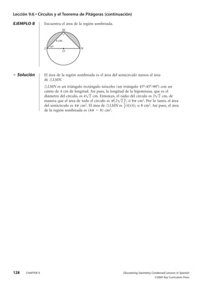 Lección 9.6 • Círculos y el Teorema de Pitágoras (continuación)

EJEMPLO B         Encuentra el área de la región sombreada.
                               M


                            4 cm
                      45°
                  L                     N
                                   O




  Solución        El área de la región sombreada es el área del semicírculo menos el área
                  de LMN.
                    LMN es un triángulo rectángulo isósceles (un triángulo 45°-45°-90°) con un
                  cateto de 4 cm de longitud. Así pues, la longitud de la hipotenusa, que es el
                  diámetro del círculo, es 4 2 cm. Entonces, el radio del círculo es 2 2 cm, de
                  manera que el área de todo el círculo es 2 2 2, ó 8 cm2. Por lo tanto, el área
                  del semicírculo es 4 cm2. El área de LMN es 1 (4)(4), u 8 cm2. Así pues, el área
                                                                   2
                  de la región sombreada es (4      8) cm2.




128   CHAPTER 9                                                   Discovering Geometry Condensed Lessons in Spanish
                                                                                         ©2004 Key Curriculum Press
 