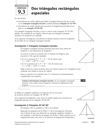 LECCIÓN
    CONDENSADA
                             Dos triángulos rectángulos
       9.3                   especiales
En esta lección
   ●   Descubrirás un medio rápido para hallar la longitud desconocida de un lado
       en un triángulo rectángulo isósceles (también llamado triángulo 45°-45°-90°)
   ●   Descubrirás un medio rápido para encontrar la longitud desconocida de un
       lado en un triángulo 30°-60°-90°                                                    45°

Un triángulo rectángulo isósceles a veces se conoce como triángulo 45°-45°-90°,
debido a las medidas de sus ángulos. Observa que un triángulo rectángulo
isósceles es la mitad de un cuadrado.
En la siguiente investigación, descubrirás la relación existente entre las longitudes
                                                                                                                    45°
de los lados de un triángulo rectángulo isósceles.

Investigación 1: Triángulos rectángulos isósceles
         El triángulo rectángulo isósceles ilustrado aquí tiene unos catetos de
         longitud l y una hipotenusa de longitud h.
         Si conoces el valor de l, puedes usar el Teorema de Pitágoras para                             h
                                                                                                                          l
         encontrar h. He aquí dos ejemplos.
         ●   Si l es 5, entonces h2 52 52           50, de manera que
             h        50      25 2 5 2 .
         ●   Si l es 8, entonces h2 82 82           128, de manera que                                  l
             h        128      64 2 8 2 .
         Halla el valor de h para al menos otros tres valores enteros de l. Simplifica la raíz
         cuadrada, pero déjala en forma de radical.
         Busca un patrón en la relación entre l y h. Resume tus descubrimientos
         completando esta conjetura.

             Conjetura del triángulo rectángulo isósceles En un triángulo rectángulo             C-84
             isósceles, si los catetos tienen longitud l, entonces la hipotenusa tiene
             longitud __________________.


                                                                                                                      60°
Si doblas un triángulo equilátero a lo largo de una de sus rectas
de simetría, obtienes un triángulo 30°-60°-90°.
En la siguiente investigación, verás si hay un medio rápido para encontrar las
                                                                                            30°
longitudes laterales de un triángulo 30°-60°-90°.
                                                                                                            C
Investigación 2: Triángulos 30°-60°-90°
         El triángulo ABC es equilátero y CD es una altitud.
         Responde las preguntas de los Pasos 1–3 de la investigación. Necesitas
         usar el hecho de que una altitud de un triángulo equilátero también es
         una mediana y una bisectriz de ángulo. En el Paso 3 debes concluir que la         A                D             B
         longitud del cateto más corto es la mitad de la longitud de la hipotenusa.                             (continúa)

Discovering Geometry Condensed Lessons in Spanish                                                 CHAPTER 9          121
©2004 Key Curriculum Press
 