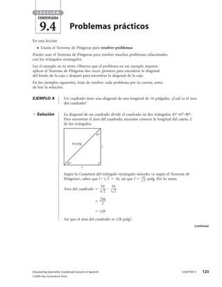 LECCIÓN
    CONDENSADA

       9.4                    Problemas prácticos
En esta lección
   ●   Usarás el Teorema de Pitágoras para resolver problemas
Puedes usar el Teorema de Pitágoras para resolver muchos problemas relacionados
con los triángulos rectángulos.
Lee el ejemplo en tu texto. Observa que el problema en ese ejemplo requiere
aplicar el Teorema de Pitágoras dos veces: primero para encontrar la diagonal
del fondo de la caja y después para encontrar la diagonal de la caja.
En los ejemplos siguientes, trata de resolver cada problema por tu cuenta, antes
de leer la solución.

EJEMPLO A              Un cuadrado tiene una diagonal de una longitud de 16 pulgadas. ¿Cuál es el área
                       del cuadrado?

   Solución            La diagonal de un cuadrado divide el cuadrado en dos triángulos 45°-45°-90°.
                       Para encontrar el área del cuadrado, necesitas conocer la longitud del cateto, l,
                       de los triángulos.

                                               45°


                                   16 pulg.
                                                     l




                             45°
                                          l

                       Según la Conjetura del triángulo rectángulo isósceles (o según el Teorema de
                                                                       16
                       Pitágoras), sabes que l    2   16, así que l     2
                                                                          pulg. Por lo tanto,
                                                     16   16
                       Área del cuadrado
                                                      2    2

                                                    256
                                                     2

                                                    128

                       Así que el área del cuadrado es 128 pulg2.
                                                                                                           (continúa)




Discovering Geometry Condensed Lessons in Spanish                                                CHAPTER 9      123
©2004 Key Curriculum Press
 