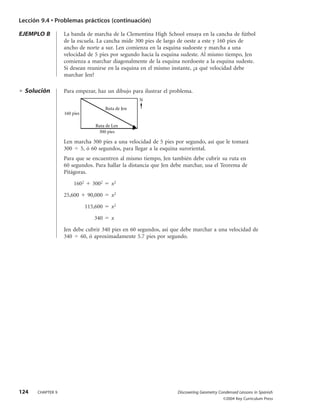 Lección 9.4 • Problemas prácticos (continuación)

EJEMPLO B         La banda de marcha de la Clementina High School ensaya en la cancha de fútbol
                  de la escuela. La cancha mide 300 pies de largo de oeste a este y 160 pies de
                  ancho de norte a sur. Len comienza en la esquina sudoeste y marcha a una
                  velocidad de 5 pies por segundo hacia la esquina sudeste. Al mismo tiempo, Jen
                  comienza a marchar diagonalmente de la esquina nordoeste a la esquina sudeste.
                  Si desean reunirse en la esquina en el mismo instante, ¿a qué velocidad debe
                  marchar Jen?

  Solución        Para empezar, haz un dibujo para ilustrar el problema.
                                                      N
                                        Ruta de Jen
                  160 pies

                                  Ruta de Len
                                   300 pies

                  Len marcha 300 pies a una velocidad de 5 pies por segundo, así que le tomará
                  300 5, ó 60 segundos, para llegar a la esquina suroriental.
                  Para que se encuentren al mismo tiempo, Jen también debe cubrir su ruta en
                  60 segundos. Para hallar la distancia que Jen debe marchar, usa el Teorema de
                  Pitágoras.

                       1602      3002      x2

                  25,600       90,000     x2

                              115,600      x2

                                 340       x

                  Jen debe cubrir 340 pies en 60 segundos, así que debe marchar a una velocidad de
                  340 60, ó aproximadamente 5.7 pies por segundo.




124   CHAPTER 9                                                  Discovering Geometry Condensed Lessons in Spanish
                                                                                        ©2004 Key Curriculum Press
 