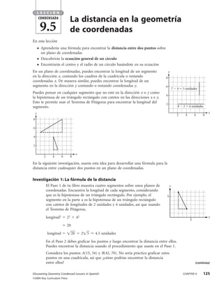 LECCIÓN
        CONDENSADA
                                  La distancia en la geometría
            9.5                   de coordenadas
En esta lección
        ●   Aprenderás una fórmula para encontrar la distancia entre dos puntos sobre
            un plano de coordenadas
        ●   Descubrirás la ecuación general de un círculo
        ●   Encontrarás el centro y el radio de un círculo basándote en su ecuación
En un plano de coordenadas, puedes encontrar la longitud de un segmento                         y
en la dirección x, contando los cuadros de la cuadrícula o restando                         8
coordenadas x. De manera similar, puedes encontrar la longitud de un
segmento en la dirección y contando o restando coordenadas y.                               6
                                                                                                    7   4   3 unidades
Puedes pensar en cualquier segmento que no esté en la dirección x o y como
                                                                                            4
la hipotenusa de un triángulo rectángulo con catetos en las direcciones x e y.
Esto te permite usar el Teorema de Pitágoras para encontrar la longitud del                 2
segmento.                                                                                               8   2       6 unidades

    y                                                                                                                            x
                                                                                                        2       4       6    8
8

6

4

2

                                           x
             2       4       6        8

En la siguiente investigación, usarás esta idea para desarrollar una fórmula para la
distancia entre cualesquier dos puntos en un plano de coordenadas.

Investigación 1: La fórmula de la distancia
                 El Paso 1 de tu libro muestra cuatro segmentos sobre unos planos de            y
                 coordenadas. Encuentra la longitud de cada segmento, considerando
                 que es la hipotenusa de un triángulo rectángulo. Por ejemplo, el           5
                 segmento en la parte a es la hipotenusa de un triángulo rectángulo
                 con catetos de longitudes de 2 unidades y 4 unidades, así que usando
                 el Teorema de Pitágoras,

                 longitud2       22        42                                                                                    x
                                                                                                                    5
                                 20

                 longitud             20        2   5   4.5 unidades

                 En el Paso 2 debes graficar los puntos y luego encontrar la distancia entre ellos.
                 Puedes encontrar la distancia usando el procedimiento que usaste en el Paso 1.
                 Considera los puntos A(15, 34) y B(42, 70). No sería práctico graficar estos
                 puntos en una cuadrícula, así que ¿cómo podrías encontrar la distancia
                 entre ellos?                                                                                           (continúa)


Discovering Geometry Condensed Lessons in Spanish                                                           CHAPTER 9        125
©2004 Key Curriculum Press
 