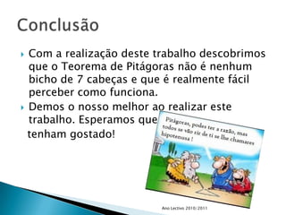 Com a realização deste trabalho descobrimos que o Teorema de Pitágoras não é nenhum bicho de 7 cabeças e que é realmente fácil perceber como funciona.Demos o nosso melhor ao realizar este trabalho. Esperamos que tenham gostado!Ano Lectivo 2010/2011Conclusão