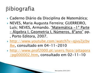 Caderno Diário da Disciplina de Matemática;NEVES, Maria Augusta Ferreira; GUERREIRO, Luís; NEVES, Armando. “Matemática -1ª Parte – Álgebra I, Geometria I, Números, 8ºano” pp. , Porto Editora, 2007.http://www.youtube.com/watch?v=qjvy2jcbv8w, consultado em 04-11-2010http://www.prof2000.pt/users/hjco/pitagora/pg000002.htm, consultado em 02-11-10Ano Lectivo 2010/2011bibiografia