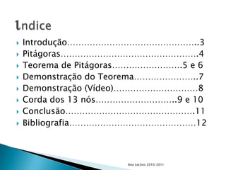 Introdução………………………………………..3Pitágoras………………………………………….4Teorema de Pitágoras…………………….5 e 6Demonstração do Teorema…………………..7Demonstração (Vídeo)…………………………8Corda dos 13 nós………………………..9 e 10Conclusão……………………………………….11Bibliografia………………………………………12Ano Lectivo 2010/2011indice