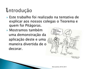 Este trabalho foi realizado na tentativa de explicar aos nossos colegas o Teorema e quem foi Pitágoras.Mostramos também   uma demonstração da  aplicação deste e uma   maneira divertida de o  decorar.Ano Lectivo 2010/2011introdução