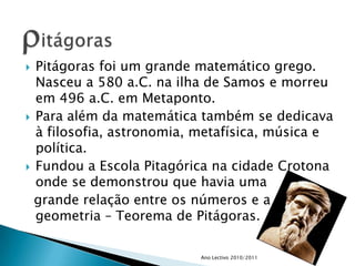 Pitágoras foi um grande matemático grego. Nasceu a 580 a.C. na ilha de Samos e morreu em 496 a.C. em Metaponto. Para além da matemática também se dedicava à filosofia, astronomia, metafísica, música e política. Fundou a Escola Pitagórica na cidade Crotona onde se demonstrou que havia uma   grande relação entre os números e a geometria – Teorema de Pitágoras.Ano Lectivo 2010/2011ritágoras