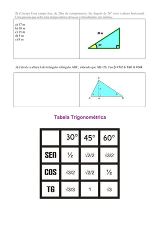 2) (Unesp) Uma rampa lisa, de 20m de comprimento, faz ângulo de 30º com o plano horizontal.
Uma pessoa que sobe esta rampa inteira eleva-se verticalmente, em metros:

a) 17 m
b) 10 m
c) 15 m
d) 5 m
e) 8 m




3) Calcule a altura h do triângulo retângulo ABC, sabendo que AB=20, Tan β =1/2 e Tan α =3/4.




                            Tabela Trigonométrica
 