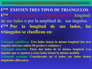 CLASIFICACIÓN DE LOS TRIÁNGULOS
€™ EXISTEN TRES TIPOS DE TRIÁNGULOS
€™ Los triángulos se clasifican por la longitud
de sus lados o por la amplitud de sus ángulos.
€™ Por la longitud de sus lados, los
triángulos se clasifican en:

Triángulo equilátero: Tres lados tienen la misma longitud (los tres
ángulos internos miden 60 grados ó radianes.)
Triángulo isósceles: Tiene dos lados de la misma longitud. Los
ángulos que se oponen a estos lados tienen la misma medida.
Triángulo escaleno: Considerado así si todos sus lados tienen
longitudes diferentes.
 