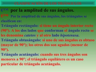 CLASIFICACIÓN DE LOS TRIÁNGULOS
€™ por la amplitud de sus ángulos.
€™ Por la amplitud de sus ángulos, los triángulos se
clasifican en:
Triángulo rectángulo: si tiene un ángulo interior recto
(90°). A los dos lados que conforman el ángulo recto se
les denomina catetos y al otro lado hipotenusa.
Triángulo obtusángulo: si uno de sus ángulos es obtuso
(mayor de 90°); los otros dos son agudos (menor de
90°).
Triángulo acutángulo: cuando sus tres ángulos son
menores a 90°; el triángulo equilátero es un caso
particular de triángulo acutángulo.
 