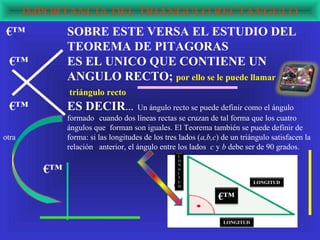IMPORTANCIA DEL TRIÁNGULO RECTÁNGULO
 €™           SOBRE ESTE VERSA EL ESTUDIO DEL
              TEOREMA DE PITAGORAS
 €™           ES EL UNICO QUE CONTIENE UN
              ANGULO RECTO; por ello se le puede llamar
              triángulo recto
 €™           ES DECIR…              Un ángulo recto se puede definir como el ángulo
              formado cuando dos líneas rectas se cruzan de tal forma que los cuatro
              ángulos que forman son iguales. El Teorema también se puede definir de
otra          forma: si las longitudes de los tres lados (a,b,c) de un triángulo satisfacen la
              relación anterior, el ángulo entre los lados c y b debe ser de 90 grados.
                                                  L
                                                  O


         €™
                                                  N
                                                  G
                                                  I
                                                  T
                                                  U                         LONGITUD
                                                  D


                                                               €™

                                                                 LONGITUD
 