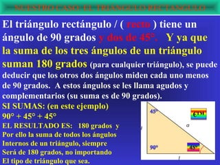 NUESTRO CASO: EL TRIÁNGULO RECTANGULO
El triángulo rectángulo / ( recto ) tiene un
ángulo de 90 grados y dos de 45°. Y ya que
la suma de los tres ángulos de un triángulo
suman 180 grados (para cualquier triángulo), se puede
deducir que los otros dos ángulos miden cada uno menos
de 90 grados. A estos ángulos se les llama agudos y
complementarios (su suma es de 90 grados).
SI SUMAS: (en este ejemplo)
90° + 45° + 45°                                     €™
EL RESULTADO ES: 180 grados y
Por ello la suma de todos los ángulos
Internos de un triángulo, siempre
Será de 180 grados, no importando
El tipo de triángulo que sea.
 