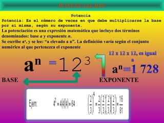 POTENCIACION
                            Potencia
Potencia: Es el número de veces en que debe multiplicarse la base
por si misma, según su exponente.
La potenciación es una expresión matemática que incluye dos términos
denominados: base a y exponente n.
Se escribe an, y se lee: “a elevado a n”. La definición varía según el conjunto
numérico al que pertenezca el exponente




BASE
           a     n
                             12            3
                                                    EXPONENTE
 