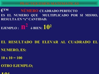 PRACTIQUEMOS MATEMATICAS
€™          NÚMERO CUADRADO PERFECTO
ES EL NUMERO QUE MULTIPLICADO POR SI MISMO,
RESULTA EN “x” CANTIDAD.

EJEMPLO :   n   2
                    ó BIEN:   102



EL RESULTADO DE ELEVAR AL CUADRADO EL

NUMERO, ES:

10 x 10 = 100

OTRO EJEMPLO;
 