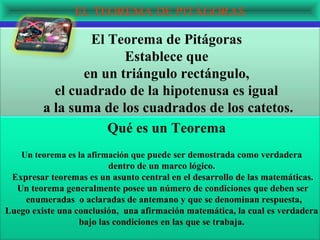 EL TEOREMA DE PITÁGORAS

                 El Teorema de Pitágoras
                       Establece que
                en un triángulo rectángulo,
           el cuadrado de la hipotenusa es igual
         a la suma de los cuadrados de los catetos.
                    Qué es un Teorema
   Un teorema es la afirmación que puede ser demostrada como verdadera
                          dentro de un marco lógico.
 Expresar teoremas es un asunto central en el desarrollo de las matemáticas.
  Un teorema generalmente posee un número de condiciones que deben ser
    enumeradas o aclaradas de antemano y que se denominan respuesta,
Luego existe una conclusión, una afirmación matemática, la cual es verdadera
                  bajo las condiciones en las que se trabaja.
 