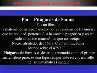 POR QUIÉN RECIBE EL NOMBRE DE…



            Por Pitágoras de Samos
                      Fue un filósofo
y matemático griego, famoso por el Teorema de Pitágoras,
que en realidad perteneció a la escuela pitagórica y no tan
        sólo al mismo matemático que nos ocupa.
      Nació: alrededor del 569 a. C en Samos, Jonia
                Murió: sobre el 475 a.C.
 Pitágoras de Samos es descrito a menudo como el primer
matemático puro, es una figura importante en el desarrollo
                de las matemáticas aunque
 