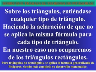 SOBRE QUÉ TRABAJA EL TEOREMA DE PITÁGORAS

Sobre los triángulos, entiéndase
   cualquier tipo de triángulo.
Haciendo la aclaración de que no
se aplica la misma fórmula para
      cada tipo de triángulo.
En nuestro caso nos ocuparemos
  de los triángulos rectángulos.
Para triángulos no rectángulos, se aplica la fórmula generalizada de
    Pitágoras, siendo más complejo su desarrollo matemático.
 