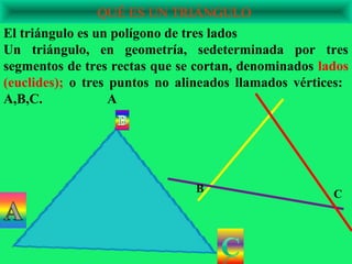 QUÉ ES UN TRIÁNGULO
El triángulo es un polígono de tres lados
Un triángulo, en geometría, sedeterminada por tres
segmentos de tres rectas que se cortan, denominados lados
(euclides); o tres puntos no alineados llamados vértices:
A,B,C.             A




                               B                      C
 