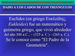 Y POR QUÉ EL NOMBRE EUCLIDES
DADO A LOS LADOS DE LOS TRIÁNGULOS


  Euclides (en griego Ευκλείδης,
  Eukleides) fue un matemático y
geómetra griego, que vivió alrededor
del año 300 a.C., ~ (325 a. C.) - (265 a. C.).
 Se le conoce como "El Padre de la
            Geometría".
 