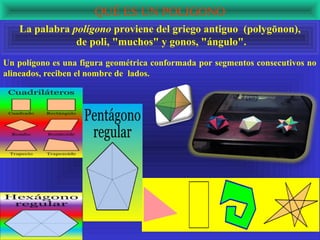 QUÉ ES UN POLIGONO
   La palabra polígono proviene del griego antiguo (polygōnon),
               de poli, "muchos" y gonos, "ángulo".
Un polígono es una figura geométrica conformada por segmentos consecutivos no
alineados, reciben el nombre de lados.
 