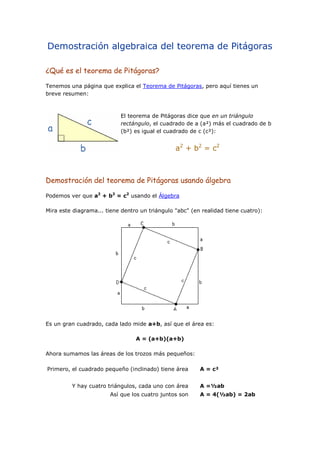 Demostración algebraica del teorema de Pitágoras
¿Qué es el teorema de Pitágoras?
Tenemos una página que explica el Teorema de Pitágoras, pero aquí tienes un
breve resumen:
El teorema de Pitágoras dice que en un triángulo
rectángulo, el cuadrado de a (a²) más el cuadrado de b
(b²) es igual el cuadrado de c (c²):
a2
+ b2
= c2
Demostración del teorema de Pitágoras usando álgebra
Podemos ver que a2
+ b2
= c2
usando el Álgebra
Mira este diagrama... tiene dentro un triángulo "abc" (en realidad tiene cuatro):
Es un gran cuadrado, cada lado mide a+b, así que el área es:
A = (a+b)(a+b)
Ahora sumamos las áreas de los trozos más pequeños:
Primero, el cuadrado pequeño (inclinado) tiene área A = c²
Y hay cuatro triángulos, cada uno con área A =½ab
Así que los cuatro juntos son A = 4(½ab) = 2ab
 