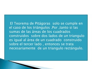 El Teorema de Pitágoras solo se cumple en
el caso de los triángulos .Por ,tanto si las
sumas de las áreas de los cuadrados
construidos sobre dos lados de un triangulo
es igual al área de un cuadrado construido
sobre el tercer lado , entonces se trata
necesariamente de un triangulo rectángulo.
 