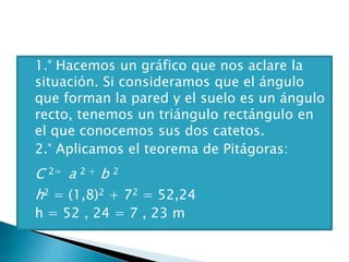  1.° Hacemos un gráfico que nos aclare la
situación. Si consideramos que el ángulo
que forman la pared y el suelo es un ángulo
recto, tenemos un triángulo rectángulo en
el que conocemos sus dos catetos.
 2.° Aplicamos el teorema de Pitágoras:
 C 2= a 2 + b 2
 h2 = (1,8)2 + 72 = 52,24
 h = 52 , 24 = 7 , 23 m
 