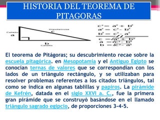 HISTORIA DEL TEOREMA DE
PITAGORAS
El teorema de Pitágoras; su descubrimiento recae sobre la
escuela pitagórica. en Mesopotamia y el Antiguo Egipto se
conocían ternas de valores que se correspondían con los
lados de un triángulo rectángulo, y se utilizaban para
resolver problemas referentes a los citados triángulos, tal
como se indica en algunas tablillas y papiros. La pirámide
de Kefrén, datada en el siglo XXVI a. C., fue la primera
gran pirámide que se construyó basándose en el llamado
triángulo sagrado egipcio, de proporciones 3-4-5.