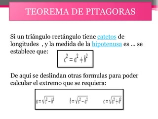 TEOREMA DE PITAGORAS
Si un triángulo rectángulo tiene catetos de
longitudes , y la medida de la hipotenusa es … se
establece que:
De aquí se deslindan otras formulas para poder
calcular el extremo que se requiera:
