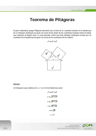  

Teorema de Pitágoras
El gran matemático griego Pitágoras demostró que el área de un cuadrado situado en la hipotenusa
de un triángulo rectángulo es igual a la suma de las áreas de los cuadrados situados sobre los lados
que contienen el ángulo recto. Lo cual equivale a decir que todo triángulo rectángulo cumple que “el
cuadrado de la hipotenusa es igual a la suma de los cuadrados de los catetos”.

2

   b

 

C
 

a2 

       
a 

b
A

c 

B

    c2 

Ejemplo:
Un triángulo cuyos catetos son

[Escribir texto] 
 

y

la hipotenusa será:

 