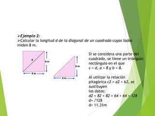 Ejemplo 2:
Calcular la longitud d de la diagonal de un cuadrado cuyos lados
miden 8 m.
Si se considera una parte del
cuadrado, se tiene un triángulo
rectángulo en el que
c = d, a = 8 y b = 8.
Al utilizar la relación
pitagórica c2 = a2 + b2, se
sustituyen
los datos:
d2 = 82 + 82 = 64 + 64 = 128
d= √128
d= 11.31m

 
