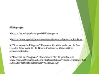 Bibliografía:
http://es.wikipedia.org/wiki/Cotangente
http://www.appletpie.com/apie/apiedemo/demostracion.html
“El teorema de Pitágoras” Presentación elaborada por la Dra.
Lourdes Palacios & M.I.B. Norma Castañeda. Matemáticas
preuniversitarias.
“Teorema de Pitágoras”. Documento PDF. Disponible en:
www.tecnica80sinaloa.edu.mx/MaterialEducativo/Matematicas/Arti
culos/03TEOREMA%20DE%20PITÁGORAS.pdf

 