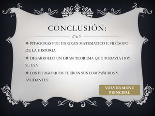 CONCLUSIÓN: 
 PITAGORAS FUE UN GRAN MATEMATICO E FILÓSOFO 
DE LA HISTORIA 
 DESARROLLO UN GRAN TEOREMA QUE TODAVIA HOY 
SE USA 
 LOS PITAGORICOS FUERON SUS COMPAÑEROS Y 
AYUDANTES 
VOLVER MENÚ 
PRINCIPAL 
 