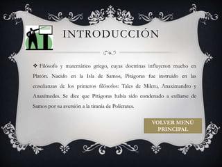 INTRODUCCIÓN 
 Filósofo y matemático griego, cuyas doctrinas influyeron mucho en 
Platón. Nacido en la Isla de Samos, Pitágoras fue instruido en las 
enseñanzas de los primeros filósofos: Tales de Mileto, Anaximandro y 
Anaxímedes. Se dice que Pitágoras había sido condenado a exiliarse de 
Samos por su aversión a la tiranía de Polícrates. 
VOLVER MENÚ 
PRINCIPAL 
 