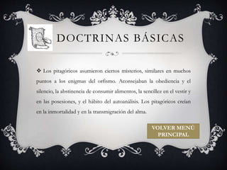 DOCTRINAS BÁSICAS 
 Los pitagóricos asumieron ciertos misterios, similares en muchos 
puntos a los enigmas del orfismo. Aconsejaban la obediencia y el 
silencio, la abstinencia de consumir alimentos, la sencillez en el vestir y 
en las posesiones, y el hábito del autoanálisis. Los pitagóricos creían 
en la inmortalidad y en la transmigración del alma. 
VOLVER MENÚ 
PRINCIPAL 
 