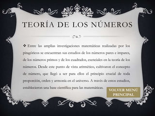TEORÍA DE LOS NÚMEROS 
 Entre las amplias investigaciones matemáticas realizadas por los 
pitagóricos se encuentran sus estudios de los números pares e impares, 
de los números primos y de los cuadrados, esenciales en la teoría de los 
números. Desde este punto de vista aritmético, cultivaron el concepto 
de número, que llegó a ser para ellos el principio crucial de toda 
proporción, orden y armonía en el universo. A través de estos estudios, 
establecieron una base científica para las matemáticas. 
VOLVER MENÚ 
PRINCIPAL 
 