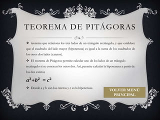 TEOREMA DE PITÁGORAS 
 teorema que relaciona los tres lados de un triángulo rectángulo, y que establece 
que el cuadrado del lado mayor (hipotenusa) es igual a la suma de los cuadrados de 
los otros dos lados (catetos). 
 El teorema de Pitágoras permite calcular uno de los lados de un triángulo 
rectángulo si se conocen los otros dos. Así, permite calcular la hipotenusa a partir de 
los dos catetos 
풂ퟐ+풃ퟐ = 풄ퟐ 
 Donde a y b son los catetos y c es la hipotenusa 
VOLVER MENÚ 
PRINCIPAL 
 