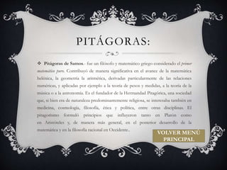 PITÁGORAS: 
 Pitágoras de Samos.- fue un filósofo y matemático griego considerado el primer 
matemático puro. Contribuyó de manera significativa en el avance de la matemática 
helénica, la geometría la aritmética, derivadas particularmente de las relaciones 
numéricas, y aplicadas por ejemplo a la teoría de pesos y medidas, a la teoría de la 
música o a la astronomía. Es el fundador de la Hermandad Pitagórica, una sociedad 
que, si bien era de naturaleza predominantemente religiosa, se interesaba también en 
medicina, cosmología, filosofía, ética y política, entre otras disciplinas. El 
pitagorismo formuló principios que influyeron tanto en Platón como 
en Aristóteles y, de manera más general, en el posterior desarrollo de la 
matemática y en la filosofía racional en Occidente.. 
VOLVER MENÚ 
PRINCIPAL 
 