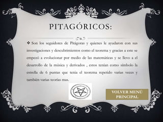 PITAGÓRICOS: 
 Son los seguidores de Pitágoras y quienes le ayudaron con sus 
investigaciones y descubrimientos como el teorema y gracias a este se 
empezó a evolucionar por medio de las matemáticas y se llevo a el 
desarrollo de la música y derivados , estos tenían como símbolo la 
estrella de 6 puntas que tenia el teorema repetido varias veces y 
también varias teorías mas. 
VOLVER MENÚ 
PRINCIPAL 
 