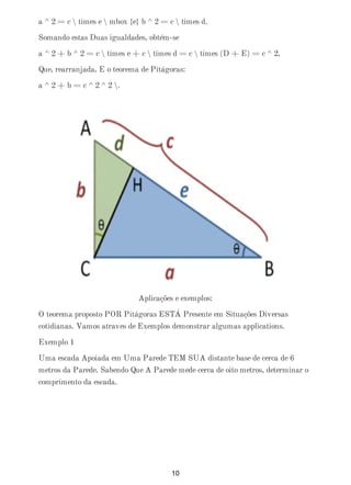 a ^ 2 = c  times e  mbox {e} b ^ 2 = c  times d.
Somando estas Duas igualdades, obtém-se
a ^ 2 + b ^ 2 = c  times e + c  times d = c  times (D + E) = c ^ 2,
Que, rearranjada, E o teorema de Pitágoras:
a ^ 2 + b = c ^ 2 ^ 2 .
Aplicações e exemplos:
O teorema proposto POR Pitágoras ESTÁ Presente em Situações Diversas
cotidianas. Vamos atraves de Exemplos demonstrar algumas applications.
Exemplo 1
Uma escada Apoiada em Uma Parede TEM SUA distante base de cerca de 6
metros da Parede. Sabendo Que A Parede mede cerca de oito metros, determinar o
comprimento da escada.
10
 