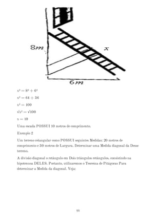 x² = 8² + 6²
x² = 64 + 36
x² = 100
√x² = √100
x = 10
Uma escada POSSUI 10 metros de comprimento.
Exemplo 2
Um terreno retangular como POSSUI seguintes Medidas: 20 metros de
comprimento e 30 metros de Largura. Determinar uma Medida diagonal da Desse
terreno.
A divisão diagonal o retângulo em Dois triângulos retângulos, consistindo na
hipotenusa DELES. Portanto, utilizaremos o Teorema de Pitágoras Para
determinar a Medida da diagonal. Veja:
11
 